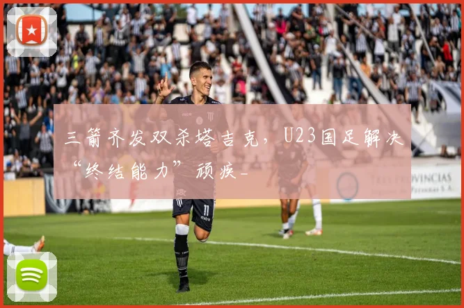 三箭齐发双杀塔吉克，U23国足解决“终结能力”顽疾_