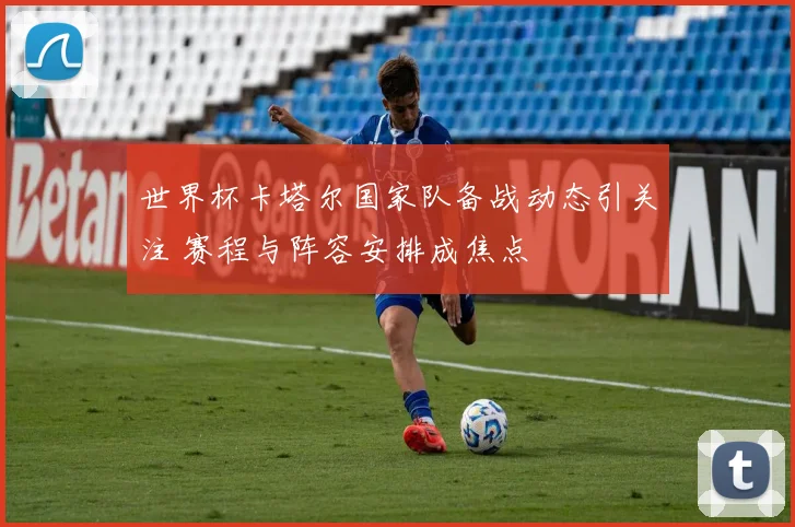 世界杯卡塔尔国家队备战动态引关注 赛程与阵容安排成焦点