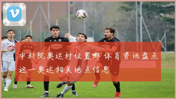 中科院奥运村位置哪 体育资讯盘点这一奥运相关地点信息