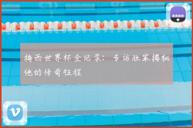 梅西世界杯全记录：专访独家揭秘他的传奇征程