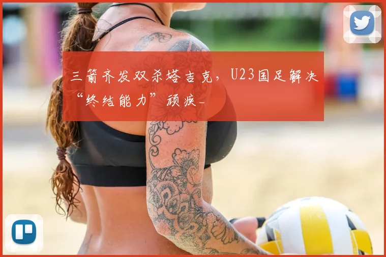 三箭齐发双杀塔吉克,U23国足解决“终结能力”顽疾_