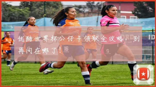 优酷世界杯公仔卡领取全攻略,别再问在哪了!