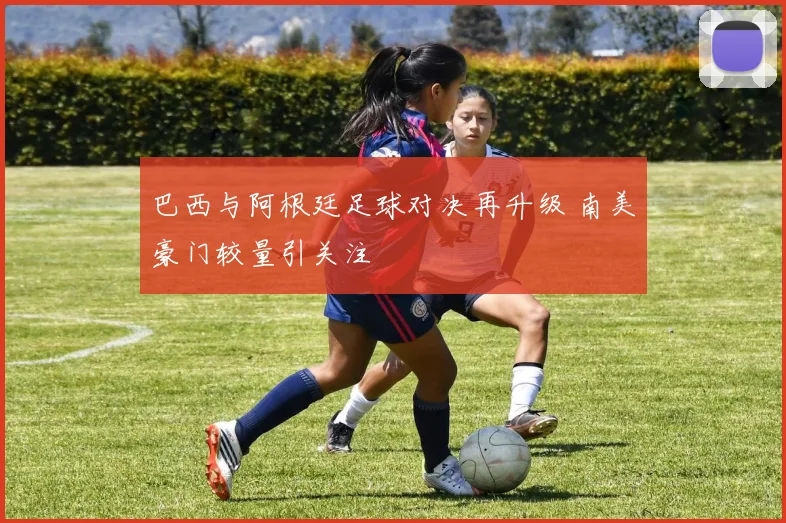 巴西与阿根廷足球对决再升级 南美豪门较量引关注