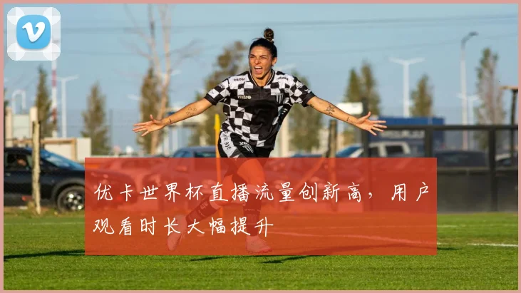 优卡世界杯直播流量创新高，用户观看时长大幅提升