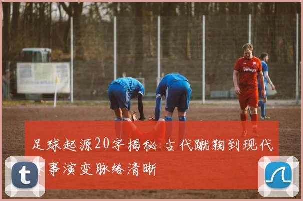 足球起源20字揭秘 古代蹴鞠到现代赛事演变脉络清晰