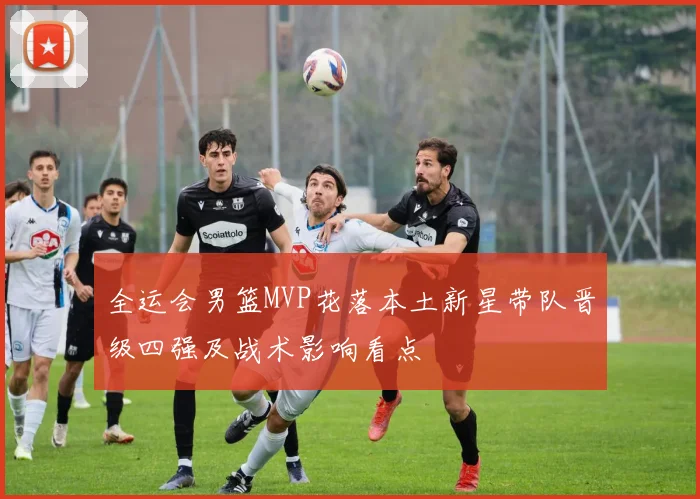 全运会男篮MVP花落本土新星带队晋级四强及战术影响看点