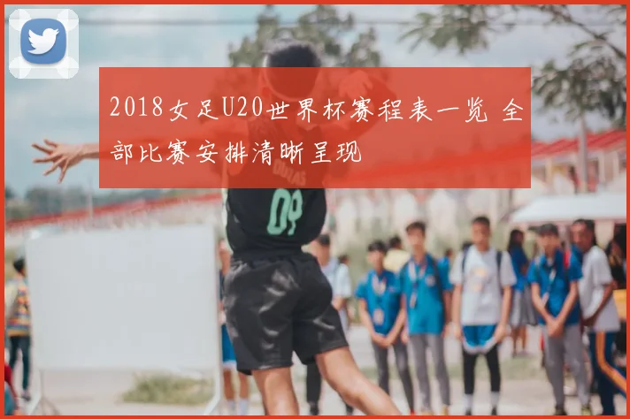 2018女足U20世界杯赛程表一览 全部比赛安排清晰呈现
