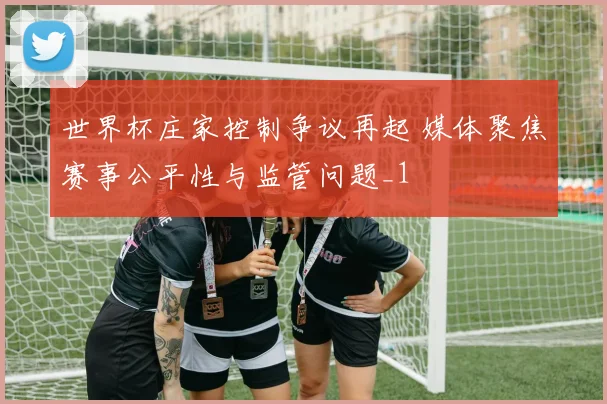 世界杯庄家控制争议再起 媒体聚焦赛事公平性与监管问题_1