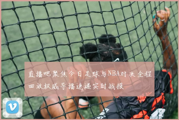 直播吧聚焦今日足球与NBA对决全程回放权威导播速递实时战报