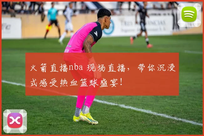 火箭直播nba 现场直播，带你沉浸式感受热血篮球盛宴！