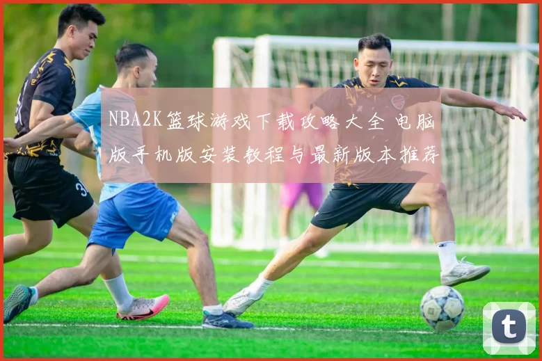 NBA2K篮球游戏下载攻略大全 电脑版手机版安装教程与最新版本推荐