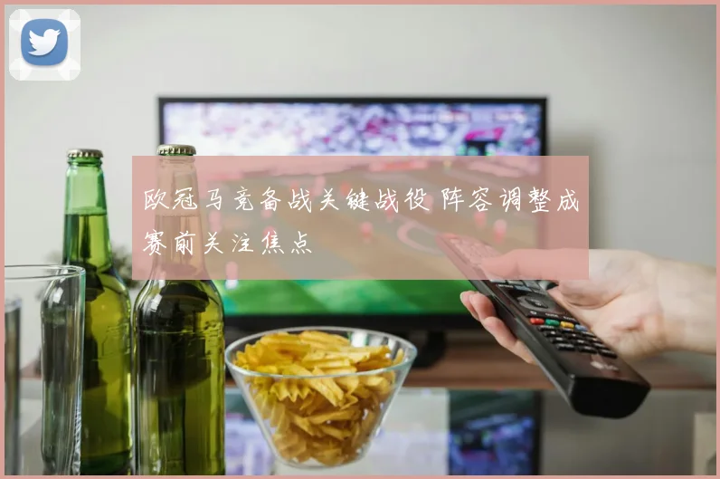欧冠马竞备战关键战役 阵容调整成赛前关注焦点
