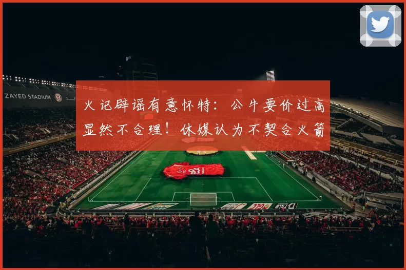火记辟谣有意怀特：公牛要价过高显然不合理！休媒认为不契合火箭