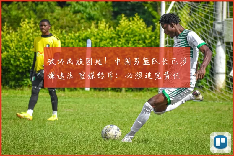 破坏民族团结！中国男篮队长已涉嫌违法 官媒怒斥：必须追究责任