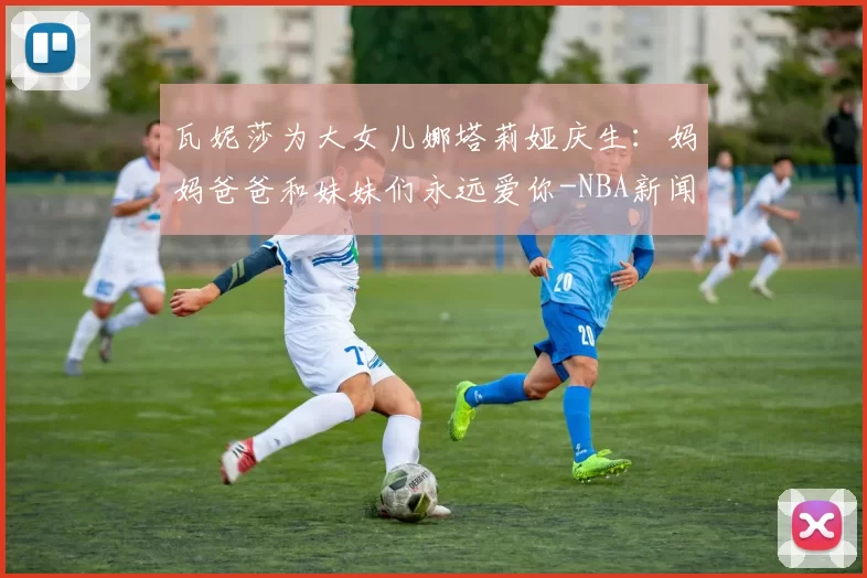 瓦妮莎为大女儿娜塔莉娅庆生：妈妈爸爸和妹妹们永远爱你-NBA新闻