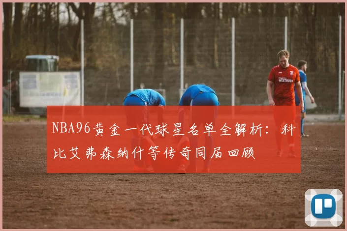 NBA96黄金一代球星名单全解析：科比艾弗森纳什等传奇同届回顾