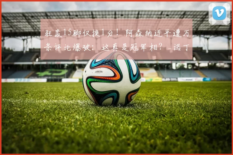 狂轰15脚仅换1分!阿森纳连平遭万条评论爆破:这真是冠军相?_诺丁汉森林_比赛_欧冠