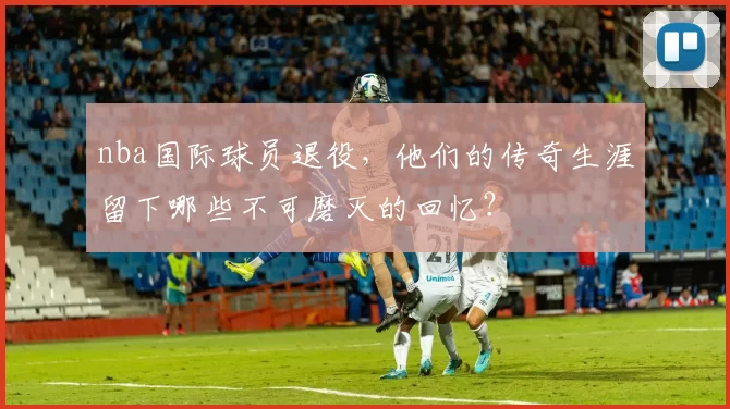 nba国际球员退役，他们的传奇生涯留下哪些不可磨灭的回忆？
