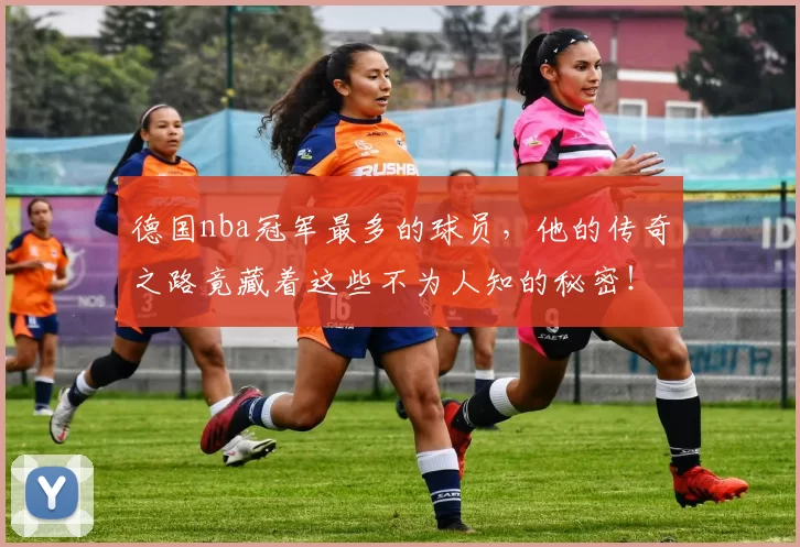 德国nba冠军最多的球员，他的传奇之路竟藏着这些不为人知的秘密！