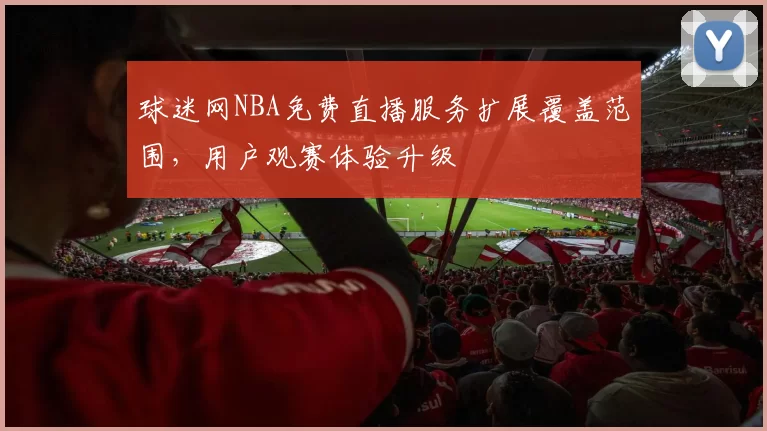 球迷网NBA免费直播服务扩展覆盖范围，用户观赛体验升级