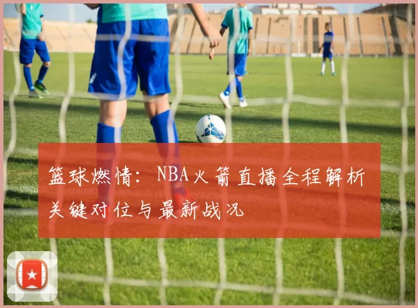 篮球燃情：NBA火箭直播全程解析 关键对位与最新战况