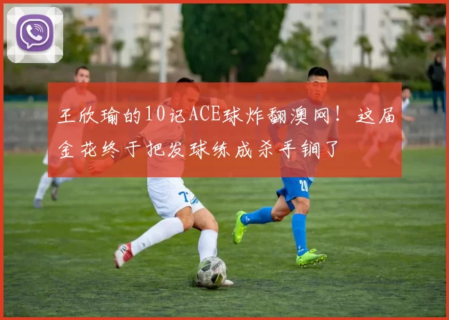 王欣瑜的10记ACE球炸翻澳网！这届金花终于把发球练成杀手锏了