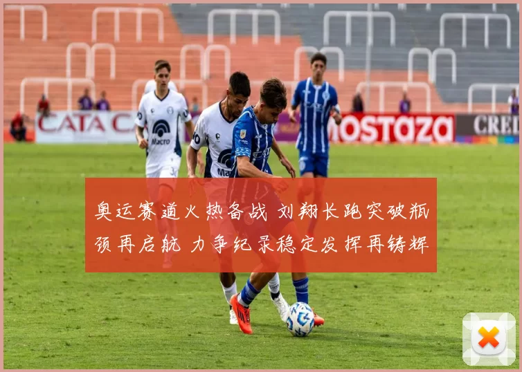 奥运赛道火热备战 刘翔长跑突破瓶颈再启航 力争纪录稳定发挥再铸辉煌