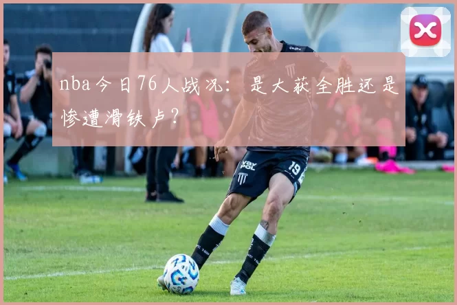 nba今日76人战况：是大获全胜还是惨遭滑铁卢？