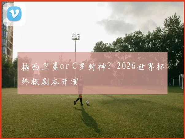 梅西卫冕or C罗封神？2026世界杯终极剧本开演